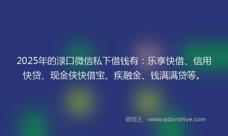 2025年的渌口微信私下借钱有：乐享快借、信用快贷、现金侠快借宝、疾融金、钱满满贷等。