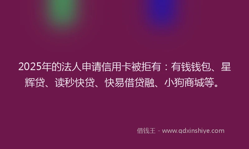2025年的法人申请信用卡被拒有：有钱钱包、星辉贷、读秒快贷、快易借贷融、小狗商城等。