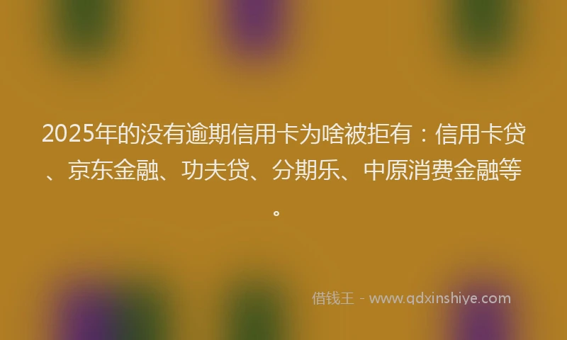 2025年的没有逾期信用卡为啥被拒有：信用卡贷、京东金融、功夫贷、分期乐、中原消费金融等。