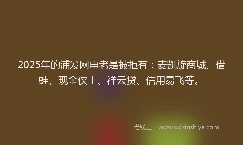 2025年的浦发网申老是被拒有：麦凯旋商城、借蛙、现金侠士、祥云贷、信用易飞等。