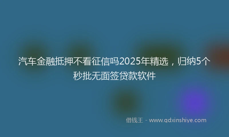汽车金融抵押不看征信吗2025年精选，归纳5个秒批无面签贷款软件