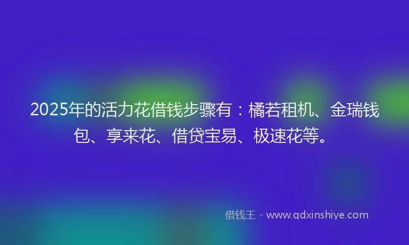 2025年的活力花借钱步骤有：橘若租机、金瑞钱包、享来花、借贷宝易、极速花等。