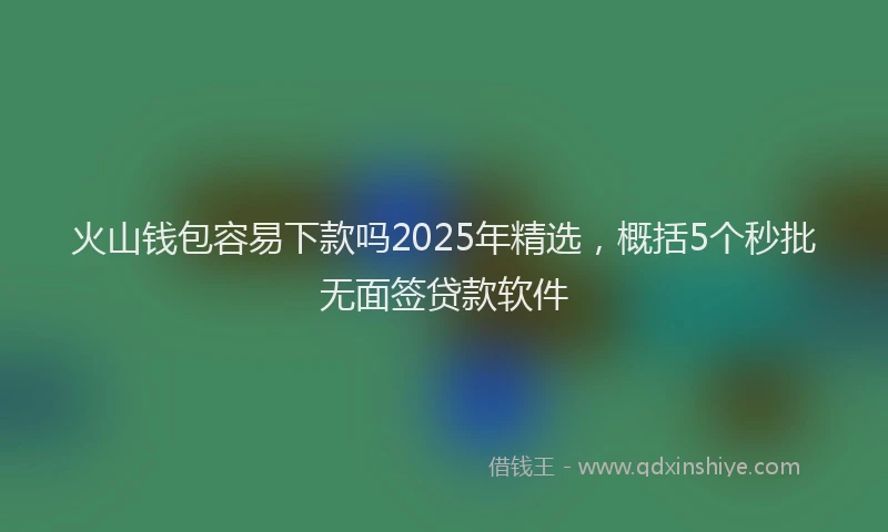 火山钱包容易下款吗2025年精选，概括5个秒批无面签贷款软件