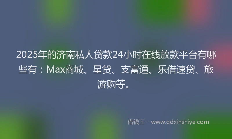 2025年的济南私人贷款24小时在线放款平台有哪些有：Max商城、星贷、支富通、乐借速贷、旅游购等。
