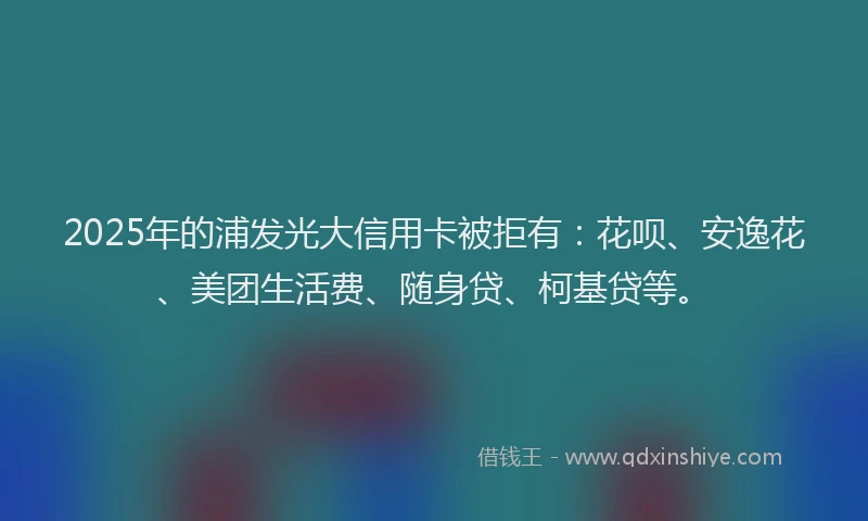 2025年的浦发光大信用卡被拒有：花呗、安逸花、美团生活费、随身贷、柯基贷等。