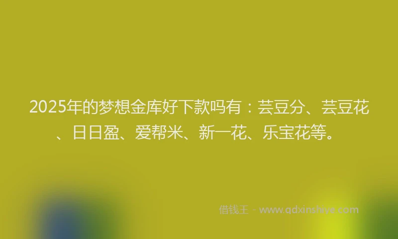 2025年的梦想金库好下款吗有：芸豆分、芸豆花、日日盈、爱帮米、新一花、乐宝花等。