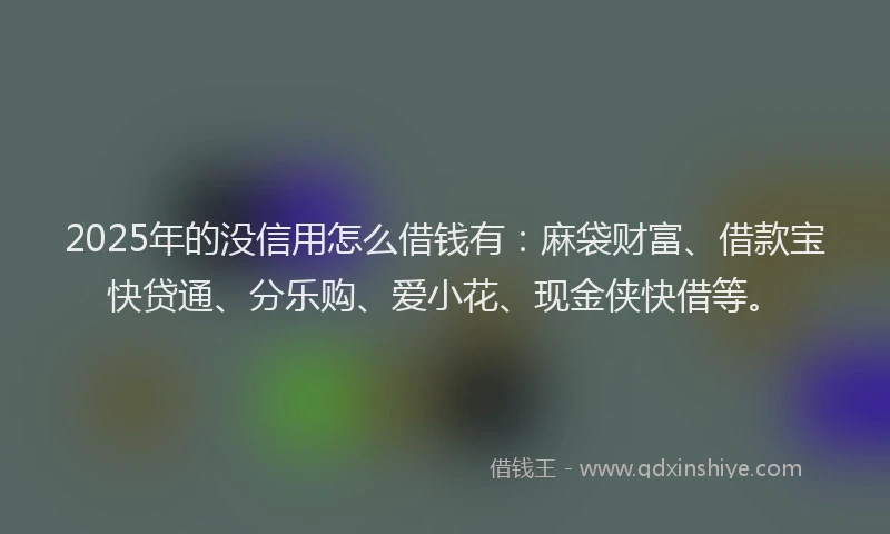 2025年的没信用怎么借钱有：麻袋财富、借款宝快贷通、分乐购、爱小花、现金侠快借等。