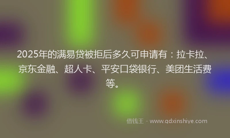 2025年的满易贷被拒后多久可申请有：拉卡拉、京东金融、超人卡、平安口袋银行、美团生活费等。