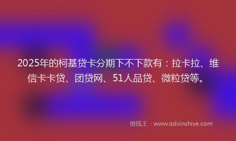 2025年的柯基贷卡分期下不下款有：拉卡拉、维信卡卡贷、团贷网、51人品贷、微粒贷等。