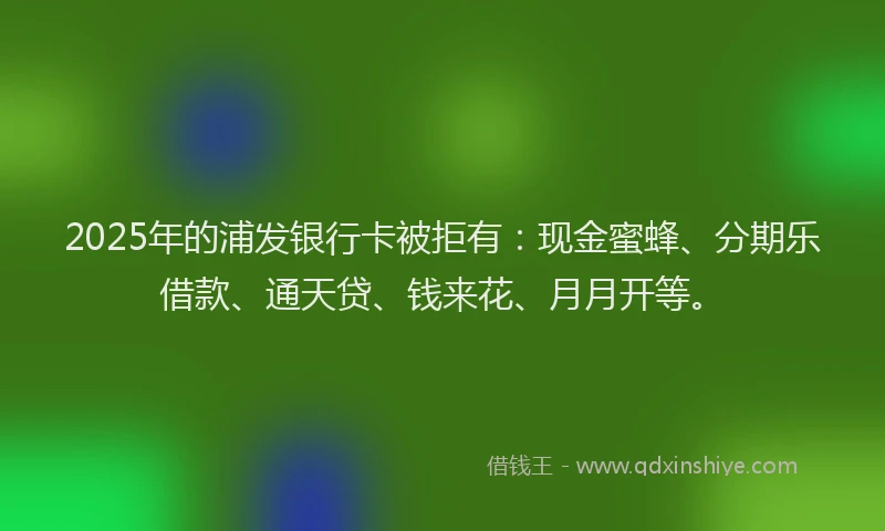 2025年的浦发银行卡被拒有：现金蜜蜂、分期乐借款、通天贷、钱来花、月月开等。