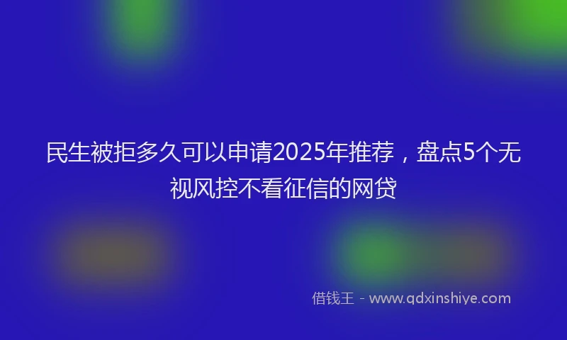 民生被拒多久可以申请2025年推荐，盘点5个无视风控不看征信的网贷