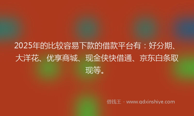 2025年的比较容易下款的借款平台有：好分期、大洋花、优享商城、现金侠快借通、京东白条取现等。