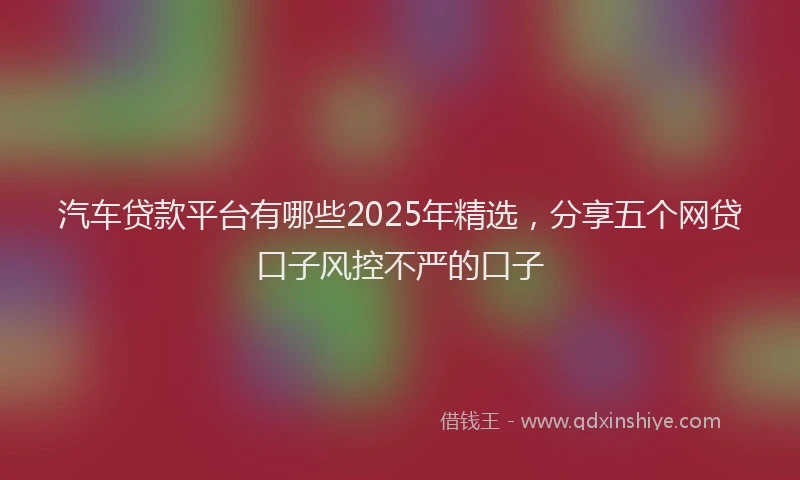 汽车贷款平台有哪些2025年精选，分享五个网贷口子风控不严的口子