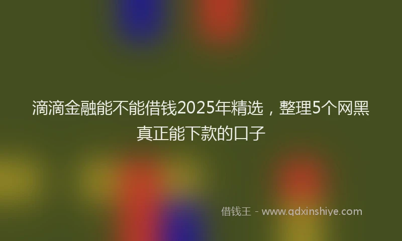 滴滴金融能不能借钱2025年精选，整理5个网黑真正能下款的口子
