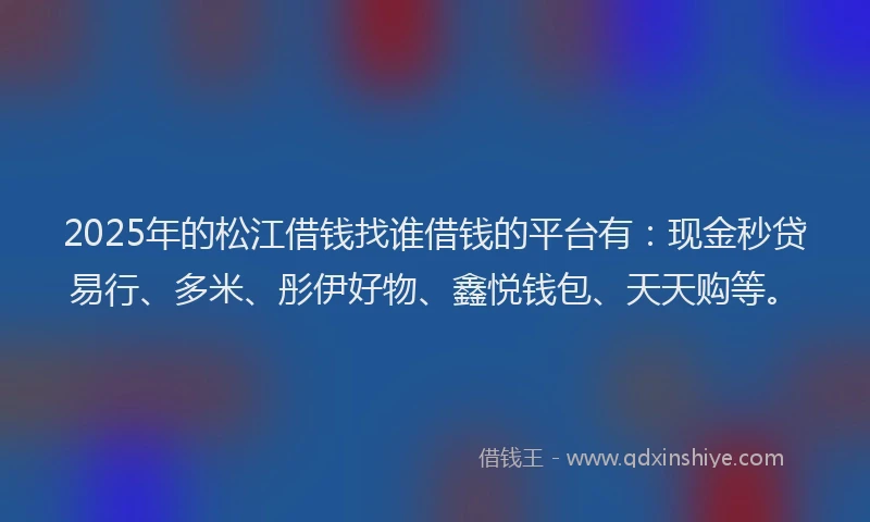2025年的松江借钱找谁借钱的平台有：现金秒贷易行、多米、彤伊好物、鑫悦钱包、天天购等。