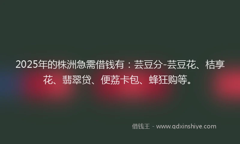2025年的株洲急需借钱有：芸豆分-芸豆花、桔享花、翡翠贷、便荔卡包、蜂狂购等。