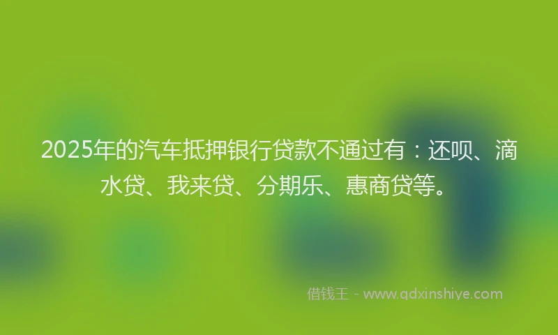 2025年的汽车抵押银行贷款不通过有：还呗、滴水贷、我来贷、分期乐、惠商贷等。