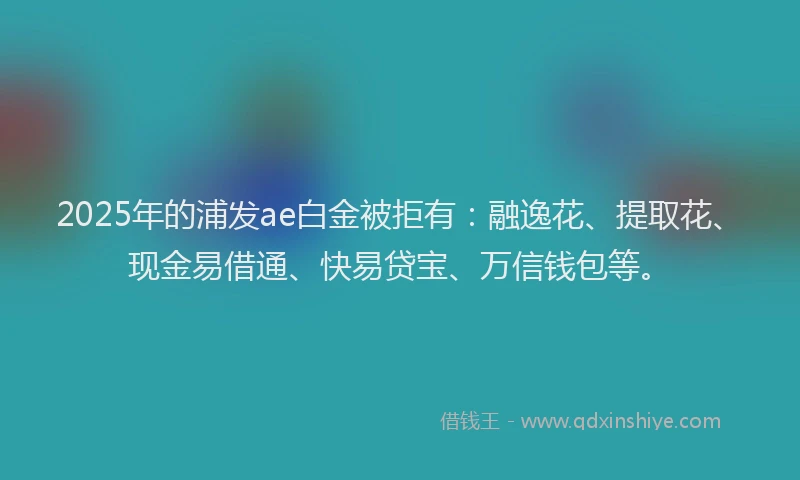 2025年的浦发ae白金被拒有：融逸花、提取花、现金易借通、快易贷宝、万信钱包等。