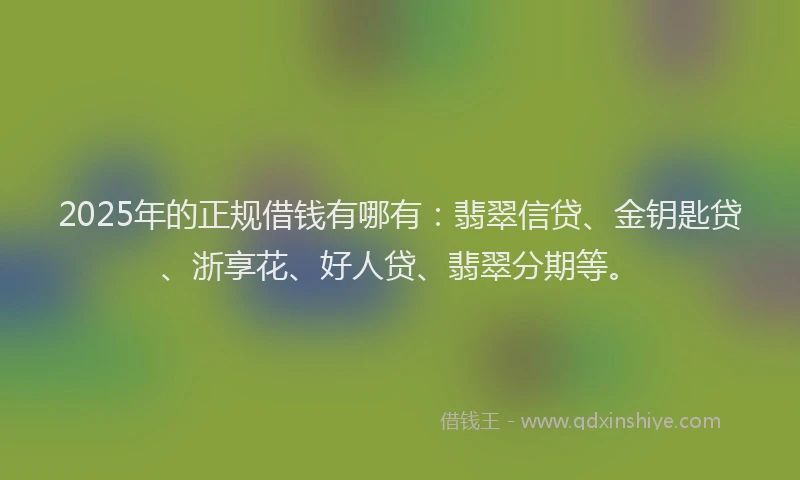 2025年的正规借钱有哪有：翡翠信贷、金钥匙贷、浙享花、好人贷、翡翠分期等。