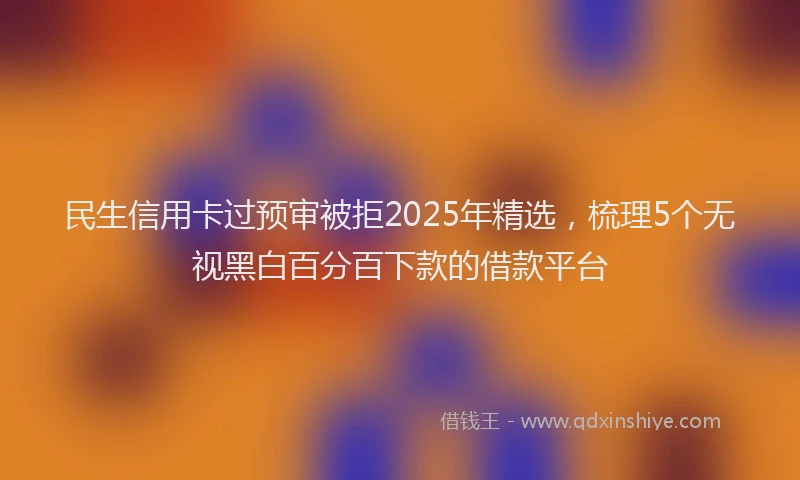 民生信用卡过预审被拒2025年精选，梳理5个无视黑白百分百下款的借款平台