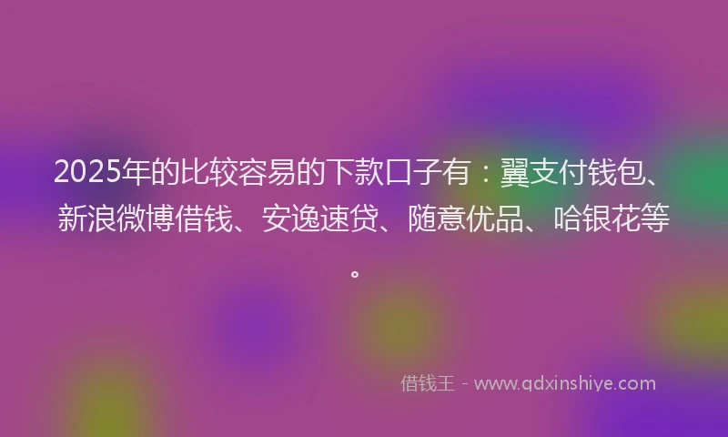 2025年的比较容易的下款口子有：翼支付钱包、新浪微博借钱、安逸速贷、随意优品、哈银花等。
