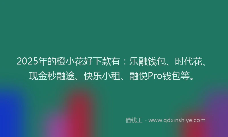 2025年的橙小花好下款有：乐融钱包、时代花、现金秒融途、快乐小租、融悦Pro钱包等。