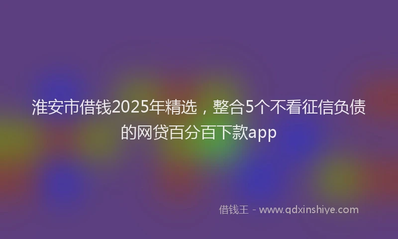 淮安市借钱2025年精选，整合5个不看征信负债的网贷百分百下款app