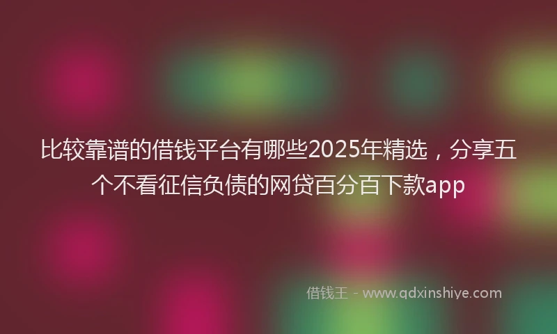 比较靠谱的借钱平台有哪些2025年精选，分享五个不看征信负债的网贷百分百下款app
