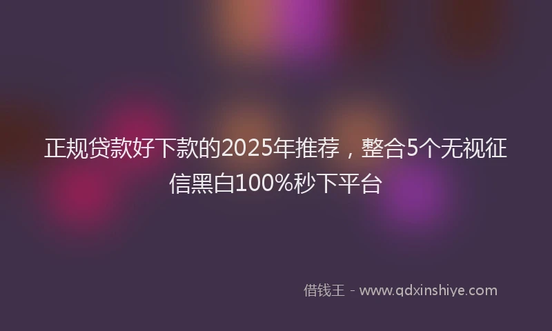 正规贷款好下款的2025年推荐，整合5个无视征信黑白100%秒下平台