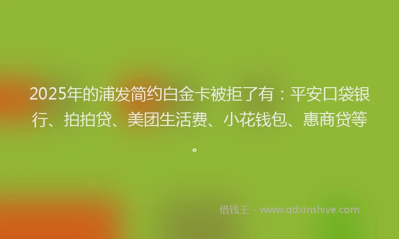 2025年的浦发简约白金卡被拒了有：平安口袋银行、拍拍贷、美团生活费、小花钱包、惠商贷等。