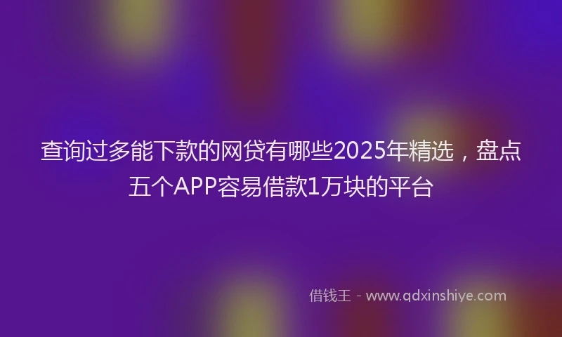 查询过多能下款的网贷有哪些2025年精选，盘点五个APP容易借款1万块的平台