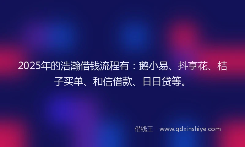 2025年的浩瀚借钱流程有：鹅小易、抖享花、桔子买单、和信借款、日日贷等。