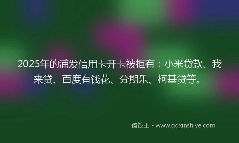 2025年的浦发信用卡开卡被拒有：小米贷款、我来贷、百度有钱花、分期乐、柯基贷等。