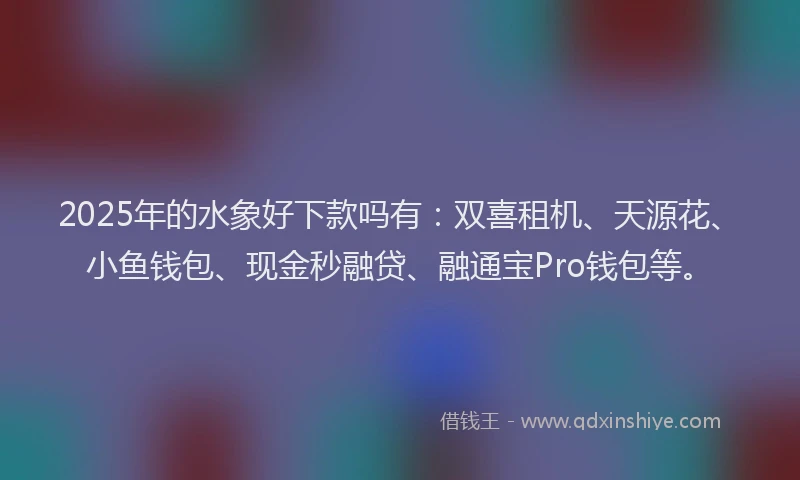 2025年的水象好下款吗有：双喜租机、天源花、小鱼钱包、现金秒融贷、融通宝Pro钱包等。