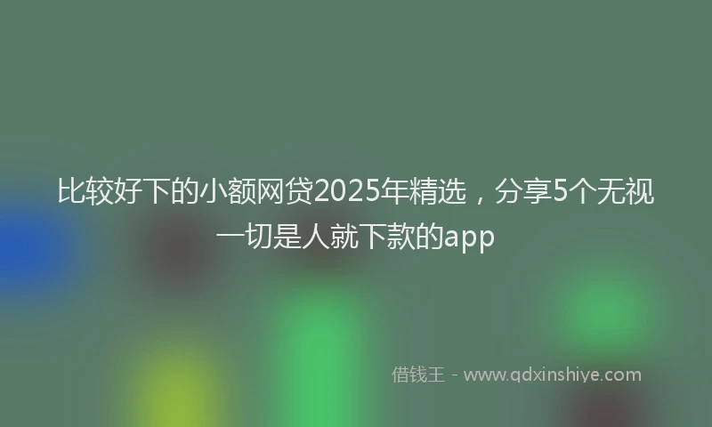 比较好下的小额网贷2025年精选，分享5个无视一切是人就下款的app