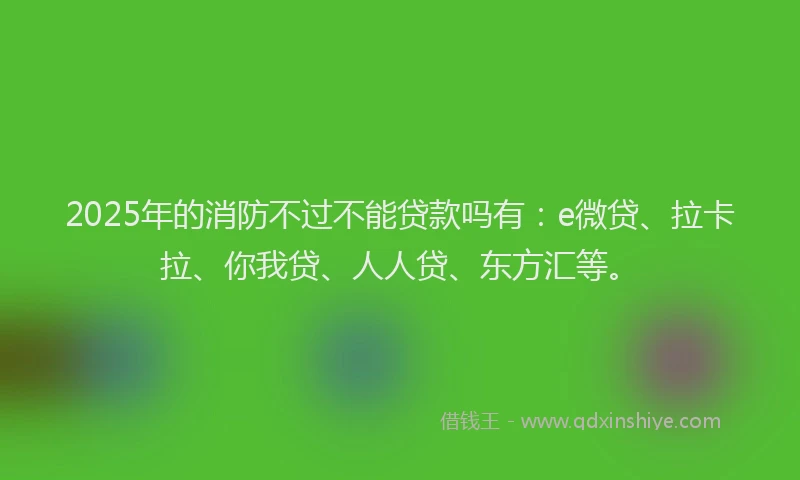 2025年的消防不过不能贷款吗有：e微贷、拉卡拉、你我贷、人人贷、东方汇等。