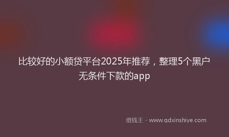 比较好的小额贷平台2025年推荐，整理5个黑户无条件下款的app