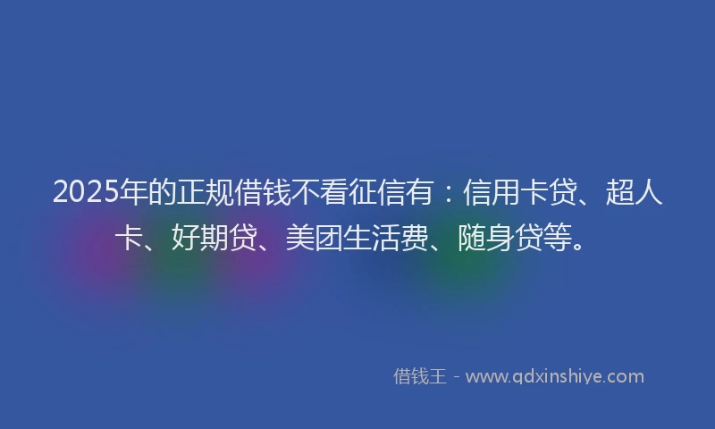2025年的正规借钱不看征信有：信用卡贷、超人卡、好期贷、美团生活费、随身贷等。