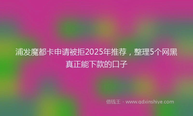 浦发魔都卡申请被拒2025年推荐，整理5个网黑真正能下款的口子