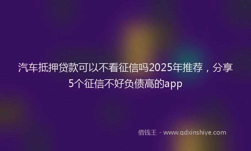 汽车抵押贷款可以不看征信吗2025年推荐，分享5个征信不好负债高的app