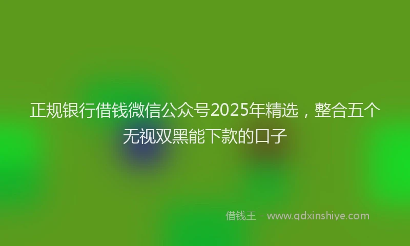 正规银行借钱微信公众号2025年精选，整合五个无视双黑能下款的口子