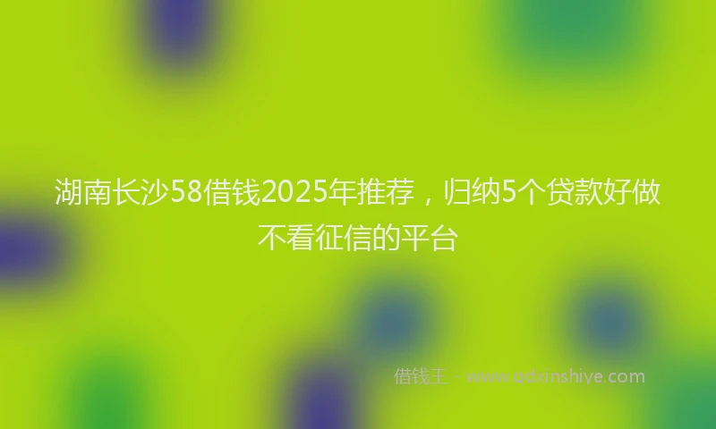 湖南长沙58借钱2025年推荐，归纳5个贷款好做不看征信的平台
