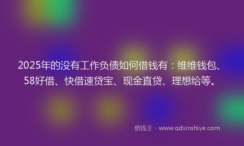 2025年的没有工作负债如何借钱有：维维钱包、58好借、快借速贷宝、现金直贷、理想给等。