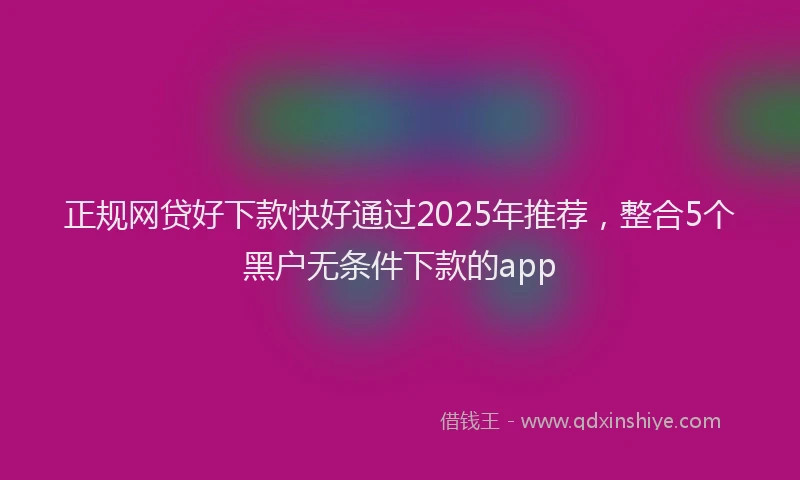 正规网贷好下款快好通过2025年推荐，整合5个黑户无条件下款的app
