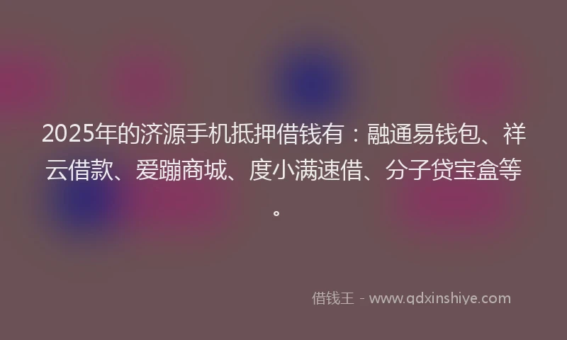 2025年的济源手机抵押借钱有：融通易钱包、祥云借款、爱蹦商城、度小满速借、分子贷宝盒等。