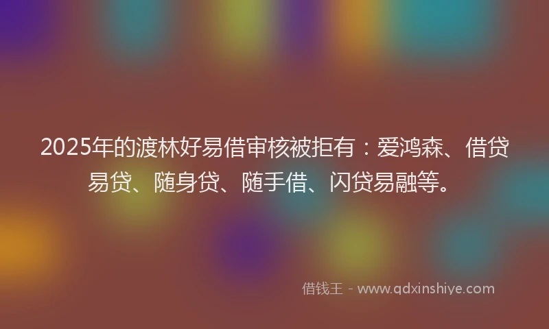 2025年的渡林好易借审核被拒有：爱鸿森、借贷易贷、随身贷、随手借、闪贷易融等。