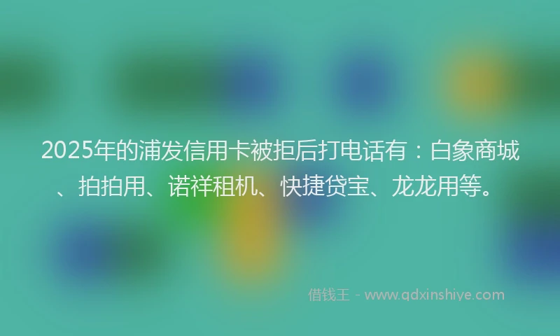 2025年的浦发信用卡被拒后打电话有：白象商城、拍拍用、诺祥租机、快捷贷宝、龙龙用等。