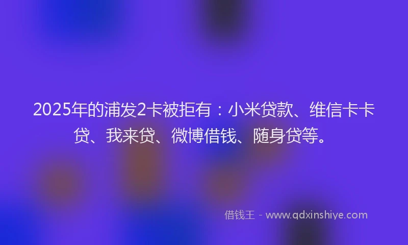 2025年的浦发2卡被拒有：小米贷款、维信卡卡贷、我来贷、微博借钱、随身贷等。