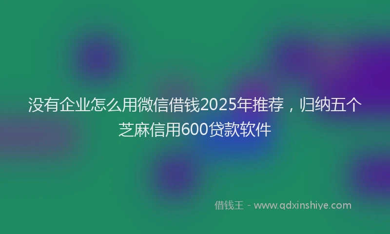 没有企业怎么用微信借钱2025年推荐，归纳五个芝麻信用600贷款软件