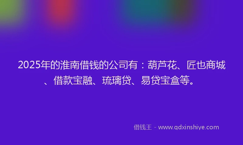 2025年的淮南借钱的公司有：葫芦花、匠也商城、借款宝融、琉璃贷、易贷宝盒等。